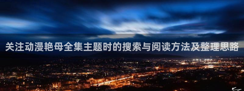 咸番里番动漫在线观看:关注动漫艳母全集主题时的搜索与阅读方法及整理思路配图