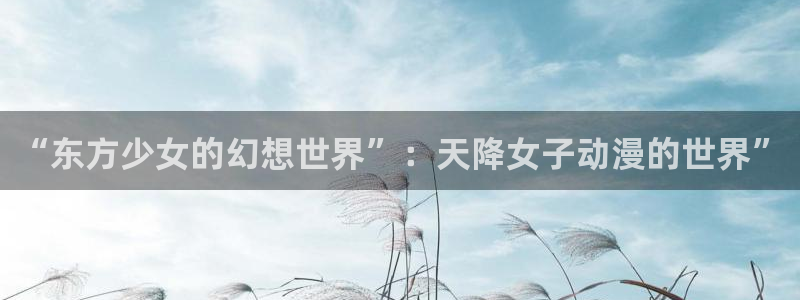 各种里番动漫在线观看：“东方少女的幻想世界”：天降女子动漫的世界”配图